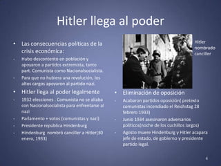 Hitler llega al poder
• Las consecuencias políticas de la                                                   Hitler
                                                                                      nombrado
  crisis económica:                                                                   canciller
-   Hubo descontento en población y
    apoyaron a partidos extremista, tanto
    part. Comunista como Nacionalsocialista.
-   Para que no hubiera una revolución, los
    altos cargos apoyaron al partido nazi.
• Hitler llega al poder legalmente               • Eliminación de oposición
-   1932 elecciones . Comunista no se aliaba     -   Acabaron partidos oposición( pretexto
    con Nacionalsocialista para enfrentarse al       comunistas incendiado el Reichstag 28
    nazi                                             febrero 1933)
-   Parlamento + votos (comunistas y nazi)       -   Junio 1934 asesinaron adversarios
-   Presidente república Hindenburg                  políticos(noche de los cuchillos largos)
-   Hindenburg nombró canciller a Hitler(30      -   Agosto muere Hindenburg y Hitler acapara
    enero, 1933)                                     jefe de estado, de gobierno y presidente
                                                     partido legal.

                                                                                            6
 