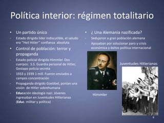Política interior: régimen totalitario
• Un partido único                                  • ¿ Una Alemania nazificada?
-   Estado dirigido líder indiscutible, el saludo   -   Sedujeron a gran población alemana
    era ‘’Heil Hitler’’ confianza absoluta          -   Apoyaban por solucionar paro y crisis
• Control de población: terror y                        económica y éxitos política internacional
  propaganda
-   Estado policial dirigido Himmler. Dos
    cuerpos: S.S. Guardia personal de Hitler,                              Juventudes Hitlerianas
    Gestapo policía secreta
-   1933 y 1939 1 mill. Fueron enviados a
    campos concentración
-   Propaganda dirigido Goebbel, ponían una
    visión de Hitler sobrehumana
-   Educación ideología nazi. Jóvenes                    Himmler
    ingresaban en Juventudes Hitlerianas
    (Educ. militar y política)



                                                                                                    8
 