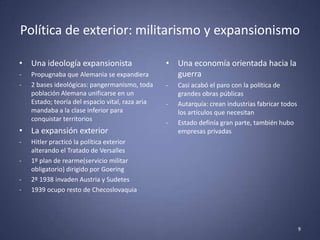 Política de exterior: militarismo y expansionismo

• Una ideología expansionista                     • Una economía orientada hacia la
-   Propugnaba que Alemania se expandiera           guerra
-   2 bases ideológicas: pangermanismo, toda      -   Casi acabó el paro con la política de
    población Alemana unificarse en un                grandes obras públicas
    Estado; teoría del espacio vital, raza aria   -   Autarquía: crean industrias fabricar todos
    mandaba a la clase inferior para                  los artículos que necesitan
    conquistar territorios
                                                  -   Estado definía gran parte, también hubo
• La expansión exterior                               empresas privadas
-   Hitler practicó la política exterior
    alterando el Tratado de Versalles
-   1º plan de rearme(servicio militar
    obligatorio) dirigido por Goering
-   2º 1938 invaden Austria y Sudetes
-   1939 ocupo resto de Checoslovaquia




                                                                                                   9
 