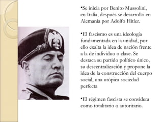 •Se inicia por Benito Mussolini,
en Italia, después se desarrollo en
Alemania por Adolfo Hitler.

•El fascismo es una ideología
fundamentada en la unidad, por
ello exalta la idea de nación frente
a la de individuo o clase. Se
destaca su partido político único,
su descentralización y propone la
idea de la construcción del cuerpo
social, una utópica sociedad
perfecta

•El régimen fascista se considera
como totalitario o autoritario.
 