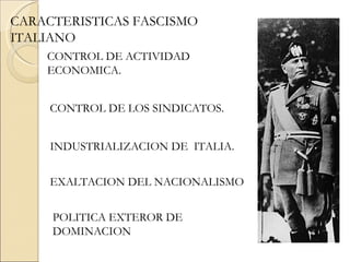 CARACTERISTICAS FASCISMO
ITALIANO
    CONTROL DE ACTIVIDAD
    ECONOMICA.


     CONTROL DE LOS SINDICATOS.


     INDUSTRIALIZACION DE ITALIA.


     EXALTACION DEL NACIONALISMO


     POLITICA EXTEROR DE
     DOMINACION
 