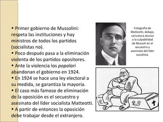 .

• Primer gobierno de Mussolini:               Fotografía de
                                            Matteotti, debajo,
respeta las instituciones y hay             caricatura alusiva
ministros de todos los partidos              a la culpabilidad
                                             de Mussoli en el
(socialistas no).                               secuestro y
                                            asesinato del líder
• Poco después pasa a la eliminación             socialista.
violenta de los partidos opositores.
• Ante la violencia los popolari
abandonan el gobierno en 1924.
• En 1924 se hace una ley electoral a
su medida, se garantiza la mayoría.
• El caso más famoso de eliminación
de la oposición es el secuestro y
asesinato del líder socialista Matteotti.
• A partir de entonces la oposición
debe trabajar desde el extranjero.
 