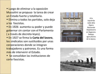 .
    • Luego de eliminar a la oposición
    Mussolini se propuso la tarea de crear
    un Estado fuerte y totalitario.
                                                    A la
    • Elimina a todos los partidos, solo deja    izquierda
    a los fascistas.                             sede dela
                                                   Opera
    • En 1926 aumenta su poder y puede           Nazionale
    gobernar sin contar con el Parlamento       Dopolavoro
                                                en Bagnano.
    ( a través de decreto-leyes).                 Debajo,
                                                agricultores
    • En 1927 se firma la Carta del lavoro,     de la época.
    los sindicatos son sustituidos por unas
    corporaciones donde se integran
    trabajadores y patronos. Es una forma
    más de intervenir el Estado.
    • Se consolidan las instituciones de
    corte fascistas.
 