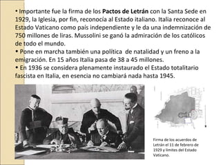 • Importante fue la firma de los Pactos de Letrán con la Santa Sede en
1929, la Iglesia, por fin, reconocía al Estado italiano. Italia reconoce al
Estado Vaticano como país independiente y le da una indemnización de
750 millones de liras. Mussolini se ganó la admiración de los católicos
de todo el mundo.
• Pone en marcha también una política de natalidad y un freno a la
emigración. En 15 años Italia pasa de 38 a 45 millones.
• En 1936 se considera plenamente instaurado el Estado totalitario
fascista en Italia, en esencia no cambiará nada hasta 1945.




                                                    Firma de los acuerdos de
                                                    Letrán el 11 de febrero de
                                                    1929 y límites del Estado
                                                    Vaticano.
 