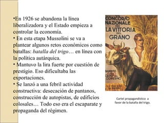 •En 1926 se abandona la línea
liberalizadora y el Estado empieza a
controlar la economía.
• En esta etapa Mussolini se va a
plantear algunos retos económicos como
batallas: batalla del trigo… en línea con
la política autárquica.
• Mantuvo la lira fuerte por cuestión de
prestigio. Eso dificultaba las
exportaciones.
• Se lanzó a una febril actividad
constructiva: desecación de pantanos,
construcción de autopistas, de edificios     Cartel propagandístico a
                                            favor de la batalla del trigo.
colosales… Todo eso era el escaparate y
propaganda del régimen.
 
