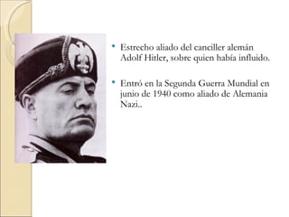    Estrecho aliado del canciller alemán
    Adolf Hitler, sobre quien había influido.

   Entró en la Segunda Guerra Mundial en
    junio de 1940 como aliado de Alemania
    Nazi..
 