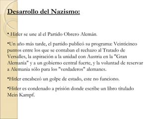 Desarrollo del Nazismo:


• Hitler se une al el Partido Obrero Alemán.
•Un año más tarde, el partido publicó su programa: Veinticinco
puntos entre los que se contaban el rechazo al Tratado de
Versalles, la aspiración a la unidad con Austria en la "Gran
Alemania" y a un gobierno central fuerte, y la voluntad de reservar
a Alemania sólo para los "verdaderos" alemanes.
•Hitler encabezó un golpe de estado, este no funciono.
•Hitler es condenado a prisión donde escribe un libro titulado
Mein Kampf.
 