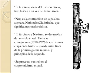 •El fascismo viene del italiano fascio,
haz, fasces, a su vez del latín fasces.

•Nazi es la contracción de la palabra
alemana NationalsoZIalistische, que
significa nacionalsocialista.

•El fascismo y Nazismo se desarrollan
durante el periodo llamado
entreguerras (1918-1939) la cual es una
etapa en la historia situada entre fines
de la primera guerra mundial y
principios de la segunda.

•Su proyecto central era el
corporativismo estatal.
 