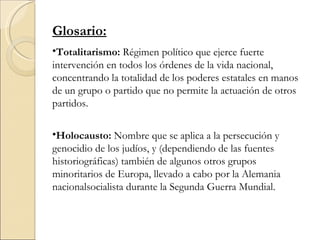 Glosario:
•Totalitarismo: Régimen político que ejerce fuerte
intervención en todos los órdenes de la vida nacional,
concentrando la totalidad de los poderes estatales en manos
de un grupo o partido que no permite la actuación de otros
partidos.

•Holocausto: Nombre que se aplica a la persecución y
genocidio de los judíos, y (dependiendo de las fuentes
historiográficas) también de algunos otros grupos
minoritarios de Europa, llevado a cabo por la Alemania
nacionalsocialista durante la Segunda Guerra Mundial.
 