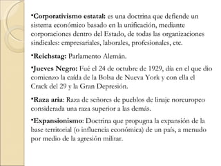 •Corporativismo estatal: es una doctrina que defiende un
sistema económico basado en la unificación, mediante
corporaciones dentro del Estado, de todas las organizaciones
sindicales: empresariales, laborales, profesionales, etc.
•Reichstag: Parlamento Alemán.
•Jueves Negro: Fué el 24 de octubre de 1929, día en el que dio
comienzo la caída de la Bolsa de Nueva York y con ella el
Crack del 29 y la Gran Depresión.
•Raza aria: Raza de señores de pueblos de linaje noreuropeo
considerada una raza superior a las demás.
•Expansionismo: Doctrina que propugna la expansión de la
base territorial (o influencia económica) de un país, a menudo
por medio de la agresión militar.
 