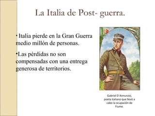 La Italia de Post- guerra.

• Italia
      pierde en la Gran Guerra
medio millón de personas.
•Las pérdidas no son
compensadas con una entrega
generosa de territorios.



                                   Gabriel D´Annunzio,
                                 poeta italiano que llevó a
                                   cabo la ocupación de
                                          Fiume.
 