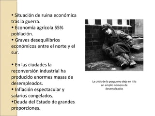 • Situación de ruina económica
tras la guerra.
• Economía agrícola 55%
población.
• Graves desequilibrios
económicos entre el norte y el
sur.

• En las ciudades la
reconversión industrial ha
producido enormes masas de
                                 La crisis de la posguerra deja en Itlia
desempleados.                            un amplio número de
• Inflación espectacular y                   desempleados

salarios congelados.
•Deuda del Estado de grandes
proporciones.
 