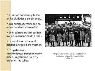 • Situación social muy tensa
en las ciudades y en el campo.
• Las huelgas terminaban en
enfrentamientos armados.
• En el campo los campesinos
inician la ocupación de tierras.
• La revolución rusa es el
modelo a seguir para muchos.
• Los patronos y
terratenientes tienen miedo y      Un grupo paramilitar fascista creado con el
                                     objetivo de aplastar los movimientos
piden un gobierno fuerte y                         obreros.
orden en las calles.
 