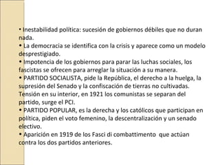 • Inestabilidad política: sucesión de gobiernos débiles que no duran
nada.
• La democracia se identifica con la crisis y aparece como un modelo
desprestigiado.
• Impotencia de los gobiernos para parar las luchas sociales, los
fascistas se ofrecen para arreglar la situación a su manera.
• PARTIDO SOCIALISTA, pide la República, el derecho a la huelga, la
supresión del Senado y la confiscación de tierras no cultivadas.
Tensión en su interior, en 1921 los comunistas se separan del
partido, surge el PCI.
• PARTIDO POPULAR, es la derecha y los católicos que participan en
política, piden el voto femenino, la descentralización y un senado
electivo.
• Aparición en 1919 de los Fasci di combattimento que actúan
contra los dos partidos anteriores.
 