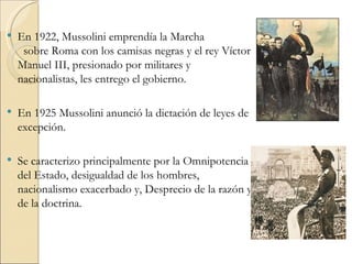    En 1922, Mussolini emprendía la Marcha
     sobre Roma con los camisas negras y el rey Víctor
    Manuel III, presionado por militares y
    nacionalistas, les entrego el gobierno.

   En 1925 Mussolini anunció la dictación de leyes de
    excepción.

   Se caracterizo principalmente por la Omnipotencia
    del Estado, desigualdad de los hombres,
    nacionalismo exacerbado y, Desprecio de la razón y
    de la doctrina.
 