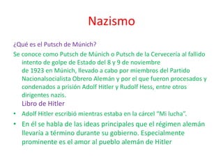Nazismo
¿Qué es el Putsch de Múnich?
Se conoce como Putsch de Múnich o Putsch de la Cervecería al fallido
intento de golpe de Estado del 8 y 9 de noviembre
de 1923 en Múnich, llevado a cabo por miembros del Partido
Nacionalsocialista Obrero Alemán y por el que fueron procesados y
condenados a prisión Adolf Hitler y Rudolf Hess, entre otros
dirigentes nazis.
Libro de Hitler
• Adolf Hitler escribió mientras estaba en la cárcel “Mi lucha”.
• En él se habla de las ideas principales que el régimen alemán
llevaría a término durante su gobierno. Especialmente
prominente es el amor al pueblo alemán de Hitler
 