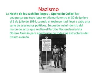 Nazismo
La Noche de los cuchillos largos u Operación Colibrí fue
una purga que tuvo lugar en Alemania entre el 30 de junio y
el 2 de julio de 1934, cuando el régimen nazi llevó a cabo una
serie de asesinatos políticos. Se puede incluir dentro del
marco de actos que realizó el Partido Nacionalsocialista
Obrero Alemán para apoderarse de todas las estructuras del
Estado alemán.
 