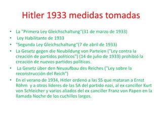 Hitler 1933 medidas tomadas
• La "Primera Ley Gleichschaltung“(31 de marzo de 1933)
• Ley Habilitante de 1933
• "Segunda Ley Gleichschaltung“(7 de abril de 1933)
• La Gesetz gegen die Neubildung von Parteien ("Ley contra la
creación de partidos políticos") (14 de julio de 1933) prohibió la
creación de nuevos partidos políticos.
• La Gesetz über den Neuaufbau des Reiches ("Ley sobre la
reconstrucción del Reich“)
• En el verano de 1934, Hitler ordenó a las SS que mataran a Ernst
Röhm y a otros líderes de las SA del partido nazi, al ex canciller Kurt
von Schleicher y varios aliados del ex canciller Franz von Papen en la
llamada Noche de los cuchillos largos.
 
