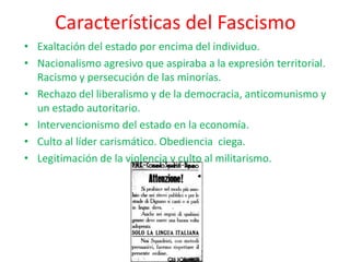 Características del Fascismo
• Exaltación del estado por encima del individuo.
• Nacionalismo agresivo que aspiraba a la expresión territorial.
Racismo y persecución de las minorías.
• Rechazo del liberalismo y de la democracia, anticomunismo y
un estado autoritario.
• Intervencionismo del estado en la economía.
• Culto al líder carismático. Obediencia ciega.
• Legitimación de la violencia y culto al militarismo.
 