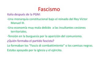Fascismo
Italia después de la PGM:
-Una monarquía constitucional bajo el reinado del Rey Víctor
Manuel III.
-Una economía muy mala debido a las insultantes cesiones
territoriales.
-Tensión en la burguesía por la aparición del comunismo.
¿Quién formaba el partido fascista?
Lo formaban los “Fascis di combattimiento” o los camisas negras.
Estaba apoyado por la iglesia y el ejército.
 