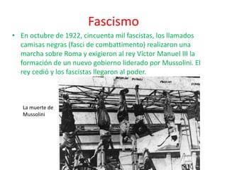 Fascismo
• En octubre de 1922, cincuenta mil fascistas, los llamados
camisas negras (fasci de combattimento) realizaron una
marcha sobre Roma y exigieron al rey Víctor Manuel III la
formación de un nuevo gobierno liderado por Mussolini. El
rey cedió y los fascistas llegaron al poder.
La muerte de
Mussolini
 