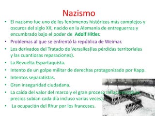 Nazismo
• El nazismo fue uno de los fenómenos históricos más complejos y
oscuros del siglo XX, nacido en la Alemania de entreguerras y
encumbrado bajo el poder de Adolf Hitler.
• Problemas al que se enfrentó la república de Weimar.
• Los derivados del Tratado de Versalles(las pérdidas territoriales
y las cuantiosas reparaciones).
• La Revuelta Espartaquista.
• Intento de un golpe militar de derechas protagonizado por Kapp.
• Intentos separatistas.
• Gran inseguridad ciudadana.
• La caída del valor del marco y el gran proceso inflacionista(Los
precios subían cada día incluso varias veces).
• La ocupación del Rhur por los franceses.
 