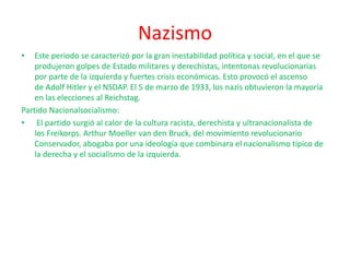 Nazismo
• Este periodo se caracterizó por la gran inestabilidad política y social, en el que se
produjeron golpes de Estado militares y derechistas, intentonas revolucionarias
por parte de la izquierda y fuertes crisis económicas. Esto provocó el ascenso
de Adolf Hitler y el NSDAP. El 5 de marzo de 1933, los nazis obtuvieron la mayoría
en las elecciones al Reichstag.
Partido Nacionalsocialismo:
• El partido surgió al calor de la cultura racista, derechista y ultranacionalista de
los Freikorps. Arthur Moeller van den Bruck, del movimiento revolucionario
Conservador, abogaba por una ideología que combinara el nacionalismo típico de
la derecha y el socialismo de la izquierda.
 