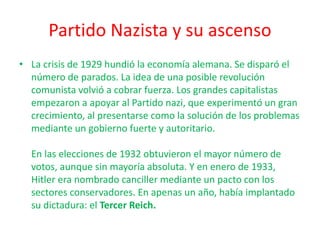 Partido Nazista y su ascenso
• La crisis de 1929 hundió la economía alemana. Se disparó el
número de parados. La idea de una posible revolución
comunista volvió a cobrar fuerza. Los grandes capitalistas
empezaron a apoyar al Partido nazi, que experimentó un gran
crecimiento, al presentarse como la solución de los problemas
mediante un gobierno fuerte y autoritario.
En las elecciones de 1932 obtuvieron el mayor número de
votos, aunque sin mayoría absoluta. Y en enero de 1933,
Hitler era nombrado canciller mediante un pacto con los
sectores conservadores. En apenas un año, había implantado
su dictadura: el Tercer Reich.
 