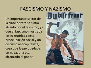 FASCISMO Y NAZISMO
Un importante sector de
la clase obrera se sintió
atraído por el fascismo, ya
que el fascismo mostraba
en su retórica cierta
preocupación social y un
discurso anticapitalista,
cosa que luego quedaba
en nada, una vez
alcanzado el poder.
 