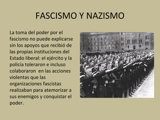 FASCISMO Y NAZISMO
La toma del poder por el
fascismo no puede explicarse
sin los apoyos que recibió de
las propias instituciones del
Estado liberal: el ejército y la
policía toleraron e incluso
colaboraron en las acciones
violentas que las
organizaciones fascistas
realizaban para atemorizar a
sus enemigos y conquistar el
poder.
 