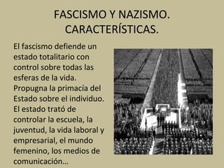 FASCISMO Y NAZISMO.
CARACTERÍSTICAS.
El fascismo defiende un
estado totalitario con
control sobre todas las
esferas de la vida.
Propugna la primacía del
Estado sobre el individuo.
El estado trató de
controlar la escuela, la
juventud, la vida laboral y
empresarial, el mundo
femenino, los medios de
comunicación…
 