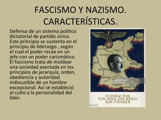 FASCISMO Y NAZISMO.
CARACTERÍSTICAS.
Defensa de un sistema político
dictatorial de partido único.
Este principio se sustenta en el
principio de liderazgo , según
el cual el poder recae en un
jefe con un poder carismático.
El fascismo trata de moldear
una sociedad asentada en los
principios de jerarquía, orden,
obediencia y autoridad
indiscutible de un hombre
excepcional. Así se estableció
el culto a la personalidad del
líder.
 