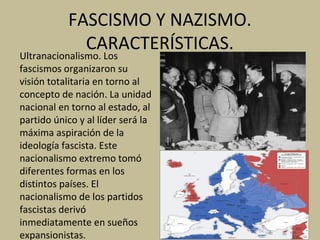 FASCISMO Y NAZISMO.
CARACTERÍSTICAS.
Ultranacionalismo. Los
fascismos organizaron su
visión totalitaria en torno al
concepto de nación. La unidad
nacional en torno al estado, al
partido único y al líder será la
máxima aspiración de la
ideología fascista. Este
nacionalismo extremo tomó
diferentes formas en los
distintos países. El
nacionalismo de los partidos
fascistas derivó
inmediatamente en sueños
expansionistas.
 