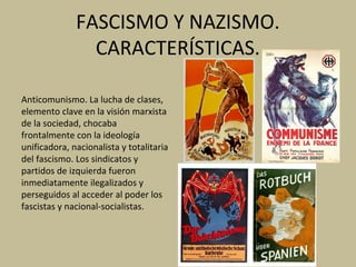 FASCISMO Y NAZISMO.
CARACTERÍSTICAS.
Anticomunismo. La lucha de clases,
elemento clave en la visión marxista
de la sociedad, chocaba
frontalmente con la ideología
unificadora, nacionalista y totalitaria
del fascismo. Los sindicatos y
partidos de izquierda fueron
inmediatamente ilegalizados y
perseguidos al acceder al poder los
fascistas y nacional-socialistas.
 