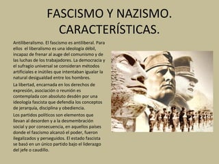 FASCISMO Y NAZISMO.
CARACTERÍSTICAS.
Antiliberalismo. El fascismo es antiliberal. Para
ellos el liberalismo es una ideología débil,
incapaz de frenar al auge del comunismo y de
las luchas de los trabajadores. La democracia y
el sufragio universal se consideran métodos
artificiales e inútiles que intentaban igualar la
natural desigualdad entre los hombres.
La libertad, encarnada en los derechos de
expresión, asociación o reunión es
contemplada con absoluto desdén por una
ideología fascista que defendía los conceptos
de jerarquía, disciplina y obediencia.
Los partidos políticos son elementos que
llevan al desorden y a la desmembración
social y por consecuencia, en aquellos países
donde el fascismo alcanzó el poder, fueron
ilegalizados y perseguidos. El estado fascista
se basó en un único partido bajo el liderazgo
del jefe o caudillo.
 