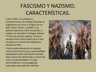FASCISMO Y NAZISMO.
CARACTERÍSTICAS.
Culto al líder. Los partidos y,
posteriormente, los estados fascistas se
organizaron en torno a la figura de un
jefe ("Duce, Führer, Caudillo") con
poderes absolutos sobre el partido, el
estado y la sociedad. El eslogan italiano
"Il Duce ha sempre ragione" (el Duce
siempre tiene razón) explica por sí solo
esa postura irracional de obediencia
absoluta al líder.
El jefe estaba dotado de un especial
carisma que hiciera que su personalidad
sobresaliera sobre los demás mortales.
Este carisma fue alimentado a través del
culto a la personalidad. Un culto
alimentado por una propaganda
sistemática de exaltación del líder.
 