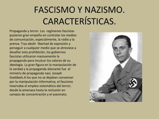 FASCISMO Y NAZISMO.
CARACTERÍSTICAS.
Propaganda y terror. Los regímenes fascistas
pusieron gran empeño en controlar los medios
de comunicación, especialmente, la radio y la
prensa. Tras abolir libertad de expresión y
perseguir a cualquier medio que se atreviese a
desafiar esta prohibición, los gobiernos
fascistas utilizaron masivamente la
propaganda para inculcar los valores de su
ideología. La gran figura en la manipulación de
la verdad y la propaganda alienante fue el
ministro de propaganda nazi, Joseph
Goebbels.A los que no se dejaban convencer
por la manipulación informativa, el fascismo
reservaba el empleo sistemático del terror,
desde la amenaza hasta la reclusión en
campos de concentración y el asesinato.
 