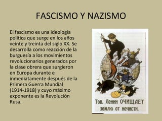 FASCISMO Y NAZISMO
El fascismo es una ideología
política que surge en los años
veinte y treinta del siglo XX. Se
desarrolla como reacción de la
burguesía a los movimientos
revolucionarios generados por
la clase obrera que surgieron
en Europa durante e
inmediatamente después de la
Primera Guerra Mundial
(1914-1918) y cuyo máximo
exponente es la Revolución
Rusa.
 
