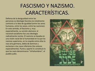 FASCISMO Y NAZISMO.
CARACTERÍSTICAS.
Defensa de la desigualdad entre las
personas.La ideología fascista era totalmente
contraria a la idea de igualdad (entre los seres
humanos, entre los sexos, entre las naciones).
En este sentido, el fascismo y, muy
especialmente, su versión alemana: el
nacional-socialismo fue una ideología
radicalmente racista. El nazismo se basaba en
una visión racial de la humanidad en la que las
razonas superiores, en la cúspide entre ellas la
raza aria germana, debía de dominar y
esclavizar a las razas inferiores (los eslavos
especialmente). Punto y aparte lo constituía lo
que los nazis denominaron “infrahombres”, el
pueblo judío.
 