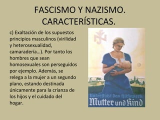 FASCISMO Y NAZISMO.
CARACTERÍSTICAS.
c) Exaltación de los supuestos
principios masculinos (virilidad
y heterosexualidad,
camaradería…). Por tanto los
hombres que sean
homosexuales son perseguidos
por ejemplo. Además, se
relega a la mujer a un segundo
plano, estando destinada
únicamente para la crianza de
los hijos y el cuidado del
hogar.
 