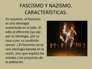 FASCISMO Y NAZISMO.
CARACTERÍSTICAS.
En resumen, el fascismo
es una ideología
sustentada en el odio. El
odio al diferente (ya sea
por su ideología, por su
raza o por su condición
sexual…) El fascismo no es
una ideología basada en la
razón, sino que explota los
miedos y los prejuicios de
la población.
 