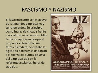 FASCISMO Y NAZISMO
El fascismo contó con el apoyo
de los grandes empresarios y
terratenientes. En principio
como fuerza de choque frente
a socialistas y comunistas. Más
tarde los apoyaron porque al
proponer el fascismo una
férrea dictadura, se evitaba la
agitación obrera y se imponían
a la fuerza los puntos de vista
del empresariado en lo
referente a salarios, horas de
trabajo…
 