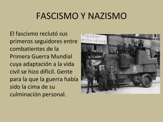 FASCISMO Y NAZISMO
El fascismo reclutó sus
primeros seguidores entre
combatientes de la
Primera Guerra Mundial
cuya adaptación a la vida
civil se hizo difícil. Gente
para la que la guerra había
sido la cima de su
culminación personal.
 