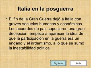 Italia en la posguerra El fin de la Gran Guerra dejó a Italia con graves secuelas humanas y económicas. Los acuerdos de paz supusieron una gran decepción, empezó a aparecer la idea de que la participación en la guerra era un engaño y el irrdentismo, a lo que se sumó la inestabilidad política. Atrás Siguiente 