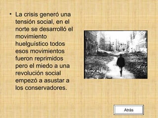 La crisis generó una tensión social, en el norte se desarrolló el movimiento huelguístico todos esos movimientos fueron reprimidos pero el miedo a una revolución social empezó a asustar a los conservadores. Atrás 