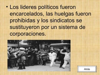 Los lideres políticos fueron encarcelados, las huelgas fueron prohibidas y los sindicatos se sustituyeron por un sistema de corporaciones. Atrás 