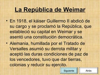 La República de Weimar En 1918, el káiser Guillermo II abdicó de su cargo y se proclamó la República, que estableció su capital en Weimar y se asentó una constitución democrática. Alemania, humillada por el Tratado de Versalles asumió su derrota militar y aceptó las duras condiciones de paz de los vencedores, tuvo que dar tierras, colonias y reducir su ejercito. Atrás Siguiente 