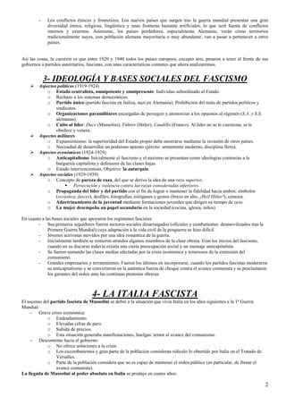 2
- Los conflictos étnicos y fronterizos. Los nuevos países que surgen tras la guerra mundial presentan una gran
diversidad étnica, religiosa, lingüística y unas fronteras bastante artificiales, lo que será fuente de conflictos
internos y externos. Asimismo, los países perdedores, especialmente Alemania, verán cómo territorios
tradicionalmente suyos, con población alemana mayoritaria o muy abundante, van a pasar a pertenecer a otros
países.
Así las cosas, la cuestión es que entre 1920 y 1940 todos los países europeos, excepto seis, pasaron a tener al frente de sus
gobiernos a partidos autoritarios, fascistas, con unas características comunes que ahora analizaremos.
3- IDEOLOGÍA Y BASES SOCIALES DEL FASCISMO
Aspectos políticos (1919-1924)
o Estado centralista, omnipotente y omnipresente. Individuo subordinado al Estado.
o Rechazo a los sistemas democráticos.
o Partido único (partido fascista en Italiza, nazi en Alemania). Prohibición del resto de partidos políticos y
sindicatos.
o Organizaciones paramilitares encargadas de perseguir y atemorizar a los opuestos al régimen (S.A. y S.S.
alemanas).
o Culto al líder: Duce (Mussolini), Führer (Hitler), Caudillo (Franco). Al líder no se le cuestiona, se le
obedece y venera.
Aspectos militares
o Expansionismo: la superioridad del Estado propio debe mostrarse mediante la invasión de otros países.
o Necesidad de desarrollar un poderoso aparato ejército: armamento moderno, disciplina férrea.
Aspectos económicos (1924-1929)
o Anticapitalismo. Inicialmente el fascismo y el nazismo se presentan como ideologías contrarias a la
burguesía capitalista y defensora de las clases bajas.
o Estado intervencionista. Objetivo: la autarquía.
Aspectos sociales (1929-1939)
o Concepto de pureza de raza, del que se deriva la idea de una raza superior.
Persecución y violencia contra las razas consideradas inferiores.
o Propaganda del líder y del partido con el fin de lograr o mantener la fidelidad hacia ambos: símbolos
(esvástica, fasces), desfiles, fotografías, eslóganes y gestos (brazo en alto, ¡Heil Hitler!), censura.
o Adoctrinamiento de la juventud mediante formaciones juveniles que dirigen su tiempo de ocio.
o La mujer desempeña un papel secundario en la sociedad (cocina, iglesia, niños)
En cuanto a las bases sociales que apoyaron los regímenes fascistas:
- Sus primeros seguidores fueron sectores sociales desarraigados (oficiales y combatientes desmovilizados tras la
Primera Guerra Mundial) cuya adaptación a la vida civil de la posguerra se hizo difícil.
- Jóvenes activistas movidos por una idea romántica de la guerra.
- Inicialmente también se sintieron atraídos algunos miembros de la clase obrera. Eran los inicios del fascismo,
cuando en su discurso todavía existía una cierta preocupación social y un mensaje anticapitalista.
- Se fueron sumando las clases medias afectadas por la crisis económica y temerosos de la extensión del
comunismo.
- Grandes empresarios y terratenientes. Fueron los últimos en incorporarse, cuando los partidos fascistas moderaron
su anticapitalismo y se convirtieron en la auténtica fuerza de choque contra el avance comunista y se proclamaron
los garantes del orden ante las continuas protestas obreras.
4- LA ITALIA FASCISTA
El ascenso del partido fascista de Mussolini se debió a la situación que vivía Italia en los años siguientes a la 1ª Guerra
Mundial:
- Grave crisis económica:
o Endeudamiento.
o Elevadas cifras de paro.
o Subida de precios.
o Esta situación generaba manifestaciones, huelgas: temor al avance del comunismo.
- Descontento hacia el gobierno:
o No ofrece soluciones a la crisis.
o Los excombatientes y gran parte de la población consideran ridículo lo obtenido por Italia en el Tratado de
Versalles.
o Parte de la población considera que no es capaz de mantener el orden público (en particular, de frenar el
avance comunista).
La llegada de Mussolini al poder absoluto en Italia se produjo en cuatro años:
 