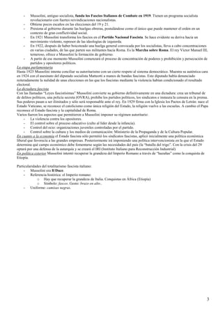 3
- Mussolini, antiguo socialista, funda los Fascios Italianos de Combate en 1919. Tienen un programa socialista
revolucionario con fuertes reivindicaciones nacionalistas.
- Obtiene pocos escaños en las elecciones del 19 y 21.
- Presiona al gobierno durante las huelgas obreras, postulándose como el único que puede mantener el orden en un
contexto de gran conflictividad social.
- En 1921 Mussolini transforma los fascios en el Partido Nacional Fascista. Se hace evidente su deriva hacia un
movimiento violento, represor de las ideologías de izquierda.
- En 1922, después de haber boicoteado una huelga general convocada por los socialistas, lleva a cabo concentraciones
en varias ciudades, de las que parten sus militantes hacia Roma. Es la Marcha sobre Roma. El rey Víctor Manuel III,
temeroso, ofrece a Mussolini la formación de gobierno.
- A partir de ese momento Mussolini comenzará el proceso de concentración de poderes y prohibición y persecución de
partidos y opositores políticos.
La etapa parlamentaria
Hasta 1925 Mussolini intenta conciliar su autoritarismo con un cierto respeto al sistema democrático. Muestra su auténtica cara
en 1924 con el asesinato del diputado socialista Matteotti a manos de bandas fascistas. Este diputado había denunciado
reiteradamente la nulidad de unas elecciones en las que los fascistas mediante la violencia habían condicionado el resultado
electoral.
La dictadura fascista
Con las llamadas “Leyes fascistísimas” Mussolini convierte su gobierno definitivamente en una dictadura: crea un tribunal de
de delitos políticos, una policía secreta (OVRA), prohíbe los partidos políticos, los sindicatos e instaura la censura en la prensa.
Sus poderes pasan a ser ilimitados y sólo será responsable ante el rey. En 1929 firma con la Iglesia los Pactos de Letrán: nace el
Estado Vaticano, se reconoce el catolicismo como única religión del Estado, la religión vuelve a las escuelas. A cambio el Papa
reconoce el Estado fascista y la capitalidad de Roma.
Varios fueron los aspectos que permitieron a Mussolini imponer su régimen autoritario:
- La violencia contra los opositores.
- El control sobre el proceso educativo (culto al líder desde la infancia).
- Control del ocio: organizaciones juveniles controladas por el partido.
- Control sobre la cultura y los medios de comunicación: Ministerio de la Propaganda y de la Cultura Popular.
En cuanto a la economía el Estado fascista sólo permitió los sindicatos fascistas, aplicó inicialmente una política económica
liberal que favorecía a las grandes empresas. Posteriormente irá imponiendo una política intervencionista en la que el Estado
determina qué campo económico debe fomentarse según las necesidades del país (la “batalla del trigo”. Con la crisis del 29
optará por una defensa de la autarquía y se creará el IRI (Instituto Italiano para Reconstrucción Industrial)
En política exterior Mussolini intentó recuperar la grandeza del Imperio Romano a través de “hazañas” como la conquista de
Etiopía.
Particularidades del totalitarismo fascista italiano:
- Mussolini era Il Duce.
- Referencia histórica: el Imperio romano:
o Hay que recuperar la grandeza de Italia. Conquistas en África (Etiopía)
o Símbolo: fasces. Gesto: brazo en alto..
- Uniforme: camisas negras.
 