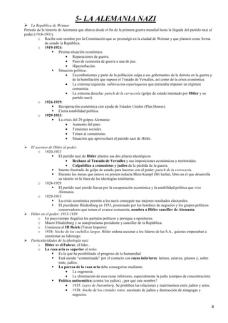 4
5- LA ALEMANIA NAZI
La República de Weimar
Periodo de la historia de Alemania que abarca desde el fin de la primera guerra mundial hasta la llegada del partido nazi al
poder (1918-1933).
o Recibe este nombre por la Constitución que se promulgó en la ciudad de Weimar y que planteó como forma
de estado la República.
o 1919-1924:
Pésima situación económica:
• Reparaciones de guerra.
• Paso de economía de guerra a una de paz.
• Hiperinflación.
Situación política:
• Excombatientes y parte de la población culpa a sus gobernantes de la derrota en la guerra y
de la humillación que supuso el Tratado de Versalles, así como de la crisis económica.
• La extrema izquierda: sublevación espartaquista que pretendía imponer un régimen
comunista.
• La extrema derecha: putsch de la cervecería (golpe de estado intentado por Hitler y su
partido nazi).
o 1924-1929:
Recuperación económica con ayuda de Estados Unidos (Plan Dawes).
Cierta estabilidad política.
o 1929-1933:
La crisis del 29 golpea Alemania:
• Aumento del paro.
• Tensiones sociales.
• Temor al comunismo.
• Situación que aprovechará el partido nazi de Hitler.
El ascenso de Hitler al poder.
o 1920-1923
El partido nazi de Hitler plantea sus dos pilares ideológicos:
• Rechazo al Tratado de Versalles y sus imposiciones económicas y territoriales.
• Culpabiliza a comunistas y judíos de la pérdida de la guerra.
Intento frustrado de golpe de estado para hacerse con el poder: putsch de la cervecería.
Durante los meses que estuvo en prisión redacta Mein Kampf (Mi lucha), libro en el que desarrolla
su ideario en la línea de las ideologías totalitarias.
o 1924-1929
El partido nazi pierde fuerza por la recuperación económica y la estabilidad política que vive
Alemania.
o 1929-1933
La crisis económica permite a los nazis conseguir sus mejores resultados electorales.
El presidente Hindenburg en 1933, presionado por los hombres de negocios y los grupos políticos
conservadores que temen el avance comunista, nombra a Hitler canciller de Alemania.
Hitler en el poder: 1933-1939
o En poco tiempo ilegaliza los partidos políticos y persigue a opositores.
o Muere Hindenburg y se autoproclama presidente y canciller de la República.
o Comienza el III Reich (Tercer Imperio)
o 1934: Noche de los cuchillos largos. Hitler ordena asesinar a los líderes de las S.A., quienes empezaban a
cuestionar su liderazgo.
Particularidades de la ideología nazi
o Hitler es el Fuhrer, el líder..
o La raza aria es superior al resto:
Es la que ha posibilitado el progreso de la humanidad.
Está siendo “contaminada” por el contacto con razas inferiores: latinos, eslavos, gitanos y, sobre
todo, judíos.
La pureza de la raza aria debe conseguirse mediante:
• La eugenesia.
• La eliminación de esas razas inferiores, especialmente la judía (campos de concentración).
Política antisemítica (contra los judíos). ¿por qué este nombre?
• 1935: Leyes de Nuremberg. Se prohíben las relaciones y matrimonios entre judíos y arios.
• 1938: Noche de los cristales rotos: asesinato de judíos y destrucción de sinagogas y
negocios.
 